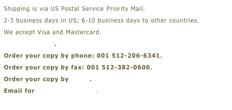 Shipping is via US Postal Service Priority Mail.
2-3 business days in US; 6-10 business days to other countries.
We accept Visa and Mastercard.
OrderForm.doc.
Order your copy by phone: 001 512-206-6341.
Order your copy by fax: 001 512-382-0600.
Order your copy by email.
Email for more information.
